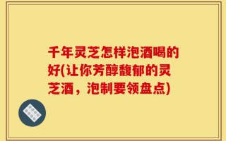 千年灵芝怎样泡酒喝的好(让你芳醇馥郁的灵芝酒，泡制要领盘点)