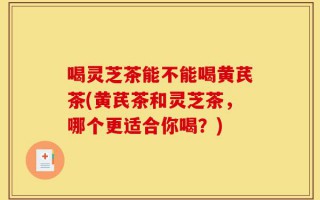 喝灵芝茶能不能喝黄芪茶(黄芪茶和灵芝茶，哪个更适合你喝？)