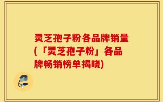 灵芝孢子粉各品牌销量(「灵芝孢子粉」各品牌畅销榜单揭晓)