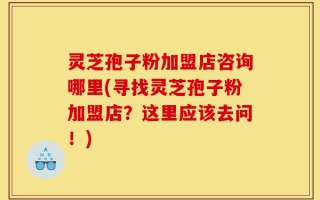 灵芝孢子粉加盟店咨询哪里(寻找灵芝孢子粉加盟店？这里应该去问！)