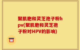 聚肌胞和灵芝孢子粉hpv(聚肌胞和灵芝孢子粉对HPV的影响)