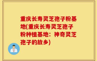 重庆长寿灵芝孢子粉基地(重庆长寿灵芝孢子粉种植基地：神奇灵芝孢子的故乡)