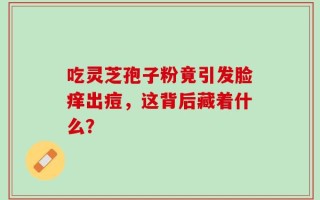 吃灵芝孢子粉竟引发脸痒出痘，这背后藏着什么？