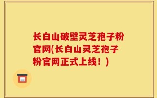 长白山破壁灵芝孢子粉官网(长白山灵芝孢子粉官网正式上线！)