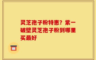 灵芝孢子粉特惠？紫一破壁灵芝孢子粉到哪里买最好