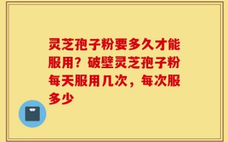 灵芝孢子粉要多久才能服用？破壁灵芝孢子粉每天服用几次，每次服多少