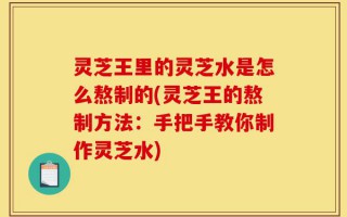灵芝王里的灵芝水是怎么熬制的(灵芝王的熬制方法：手把手教你制作灵芝水)
