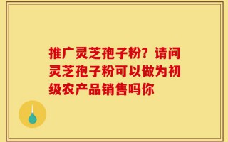 推广灵芝孢子粉？请问灵芝孢子粉可以做为初级农产品销售吗你