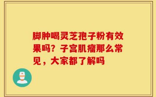 脚肿喝灵芝孢子粉有效果吗？子宫肌瘤那么常见，大家都了解吗