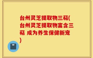 台州灵芝提取物三萜(台州灵芝提取物富含三萜 成为养生保健新宠)