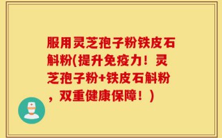 服用灵芝孢子粉铁皮石斛粉(提升免疫力！灵芝孢子粉+铁皮石斛粉，双重健康保障！)