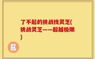 了不起的挑战找灵芝(挑战灵芝——超越极限)