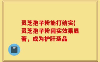灵芝孢子粉能打结实(灵芝孢子粉固实效果显著，成为护肝圣品