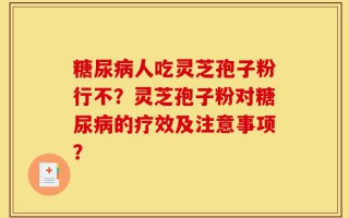 糖尿病人吃灵芝孢子粉行不？灵芝孢子粉对糖尿病的疗效及注意事项？
