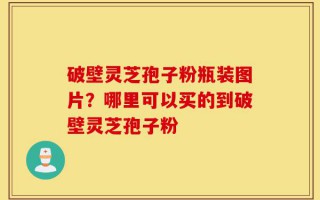 破壁灵芝孢子粉瓶装图片？哪里可以买的到破壁灵芝孢子粉