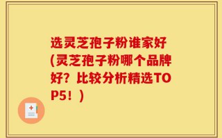选灵芝孢子粉谁家好 (灵芝孢子粉哪个品牌好？比较分析精选TOP5！)