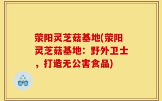荥阳灵芝菇基地(荥阳灵芝菇基地：野外卫士，打造无公害食品)