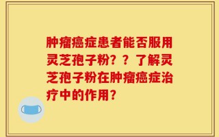 肿瘤癌症患者能否服用灵芝孢子粉？？了解灵芝孢子粉在肿瘤癌症治疗中的作用？