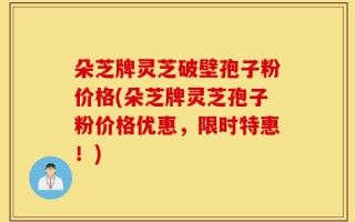 朵芝牌灵芝破壁孢子粉价格(朵芝牌灵芝孢子粉价格优惠，限时特惠！)