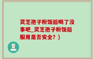 灵芝孢子粉饭后喝了没事吧_灵芝孢子粉饭后服用是否安全？)