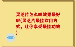 灵芝片怎么喝效果最好呢(灵芝片最佳饮用方式，让你享受最佳功效)