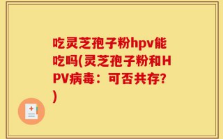 吃灵芝孢子粉hpv能吃吗(灵芝孢子粉和HPV病毒：可否共存？)