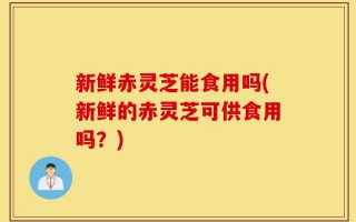 新鲜赤灵芝能食用吗(新鲜的赤灵芝可供食用吗？)