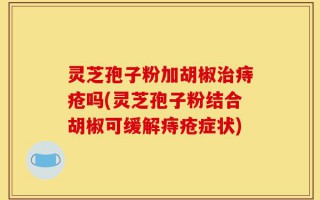 灵芝孢子粉加胡椒治痔疮吗(灵芝孢子粉结合胡椒可缓解痔疮症状)