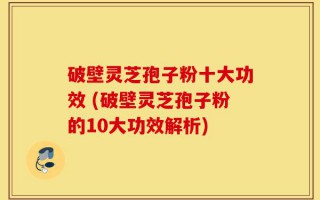 破壁灵芝孢子粉十大功效 (破壁灵芝孢子粉的10大功效解析)