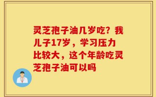 灵芝孢子油几岁吃？我儿子17岁，学习压力比较大，这个年龄吃灵芝孢子油可以吗