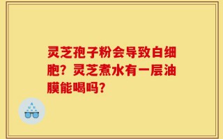 灵芝孢子粉会导致白细胞？灵芝煮水有一层油膜能喝吗？