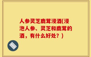 人参灵芝鹿茸浸酒(浸泡人参、灵芝和鹿茸的酒，有什么好处？)