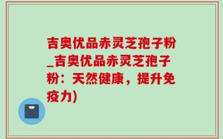 吉奥优品赤灵芝孢子粉_吉奥优品赤灵芝孢子粉：天然健康，提升免疫力)