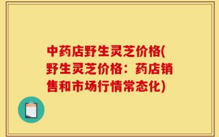 中药店野生灵芝价格(野生灵芝价格：药店销售和市场行情常态化)