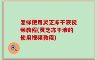 怎样使用灵芝冻干液视频教程(灵芝冻干液的使用视频教程)