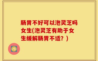 肠胃不好可以泡灵芝吗女生(泡灵芝有助于女生缓解肠胃不适？)