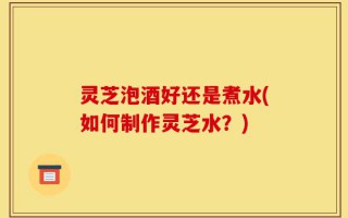 灵芝泡酒好还是煮水(如何制作灵芝水？)