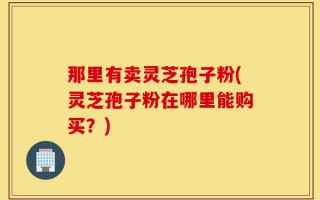 那里有卖灵芝孢子粉(灵芝孢子粉在哪里能购买？)