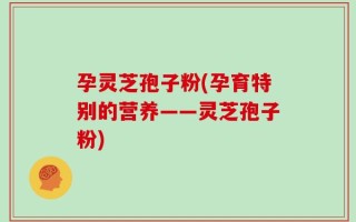 孕灵芝孢子粉(孕育特别的营养——灵芝孢子粉)