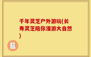 千年灵芝户外游玩(长寿灵芝陪你漫游大自然)