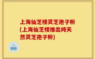 上海仙芝楼灵芝孢子粉(上海仙芝楼推出纯天然灵芝孢子粉)