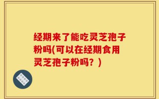 经期来了能吃灵芝孢子粉吗(可以在经期食用灵芝孢子粉吗？)