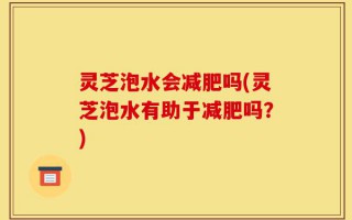 灵芝泡水会减肥吗(灵芝泡水有助于减肥吗？)