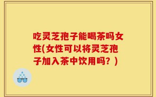 吃灵芝孢子能喝茶吗女性(女性可以将灵芝孢子加入茶中饮用吗？)