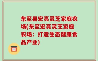 东至县宏亮灵芝家庭农场(东至宏亮灵芝家庭农场：打造生态健康食品产业)