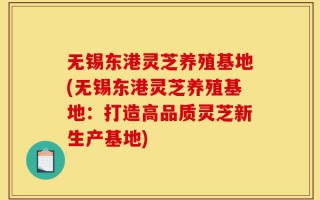 无锡东港灵芝养殖基地(无锡东港灵芝养殖基地：打造高品质灵芝新生产基地)