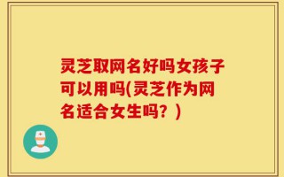 灵芝取网名好吗女孩子可以用吗(灵芝作为网名适合女生吗？)