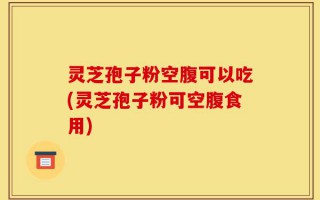 灵芝孢子粉空腹可以吃(灵芝孢子粉可空腹食用)