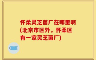 怀柔灵芝菌厂在哪里啊(北京市区外，怀柔区有一家灵芝菌厂)