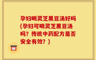 孕妇喝灵芝黑豆汤好吗(孕妇可喝灵芝黑豆汤吗？传统中药配方是否安全有效？)